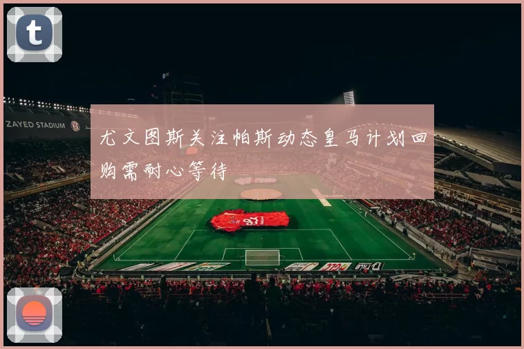 尤文图斯关注帕斯动态皇马计划回购需耐心等待