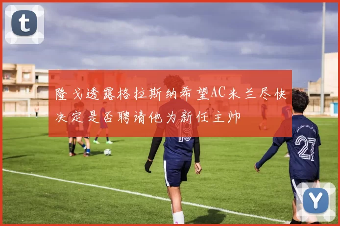 隆戈透露格拉斯纳希望AC米兰尽快决定是否聘请他为新任主帅
