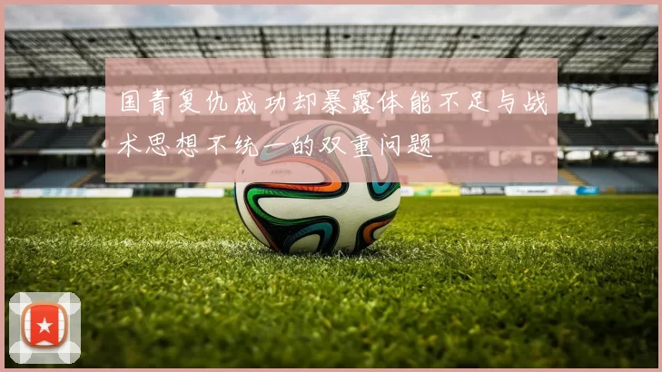 国青复仇成功却暴露体能不足与战术思想不统一的双重问题