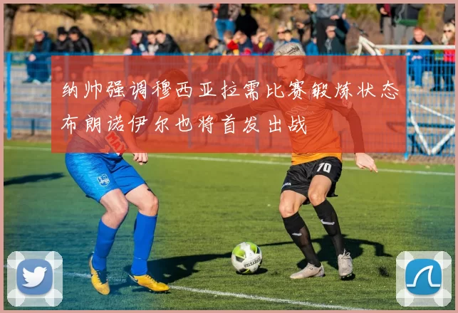 纳帅强调穆西亚拉需比赛锻炼状态布朗诺伊尔也将首发出战