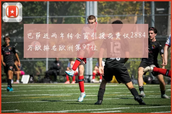 巴萨近两年转会窗引援花费仅2884万欧排名欧洲第97位
