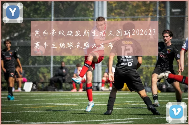 黑白条纹焕发新生尤文图斯202627赛季主场球衣盛大发布