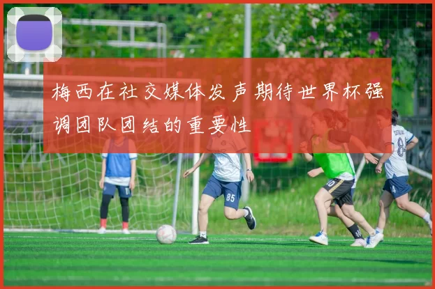 梅西在社交媒体发声期待世界杯强调团队团结的重要性
