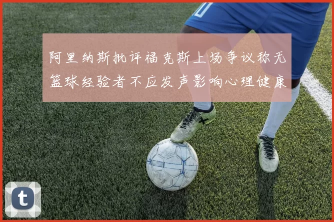 阿里纳斯批评福克斯上场争议称无篮球经验者不应发声影响心理健康
