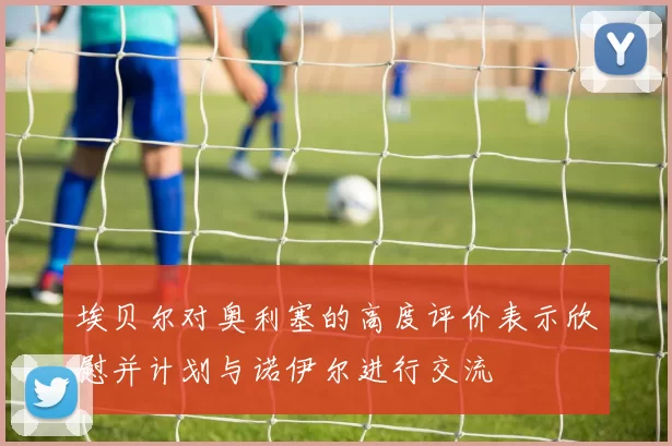 埃贝尔对奥利塞的高度评价表示欣慰并计划与诺伊尔进行交流