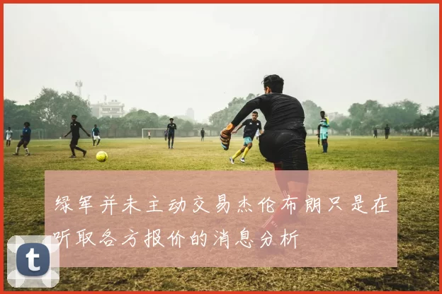绿军并未主动交易杰伦布朗只是在听取各方报价的消息分析