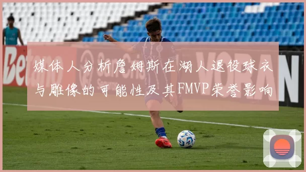 媒体人分析詹姆斯在湖人退役球衣与雕像的可能性及其FMVP荣誉影响