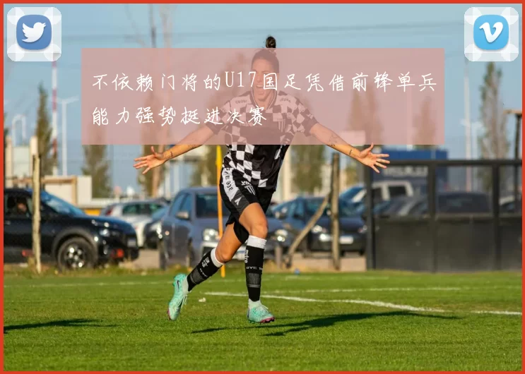 不依赖门将的U17国足凭借前锋单兵能力强势挺进决赛