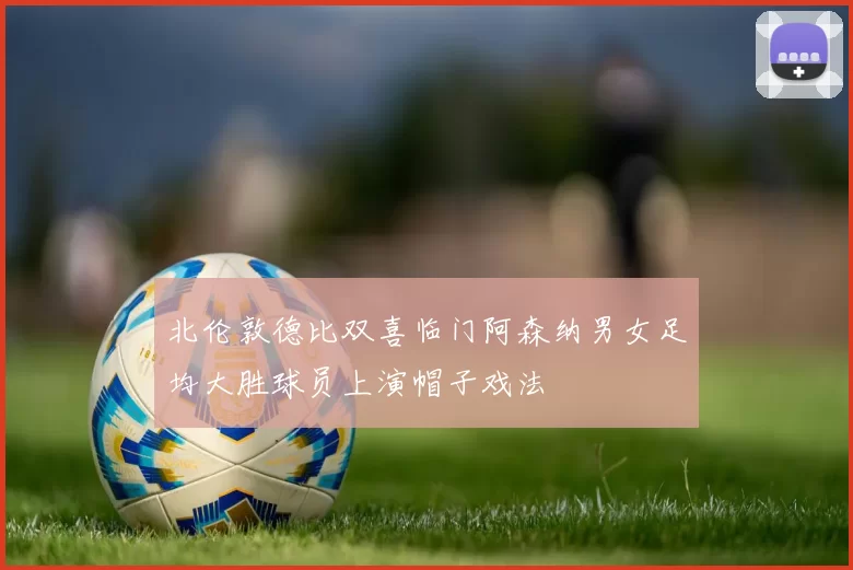 北伦敦德比双喜临门阿森纳男女足均大胜球员上演帽子戏法