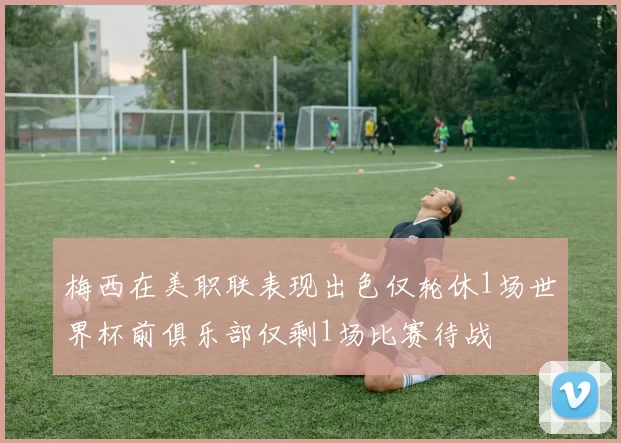 梅西在美职联表现出色仅轮休1场世界杯前俱乐部仅剩1场比赛待战