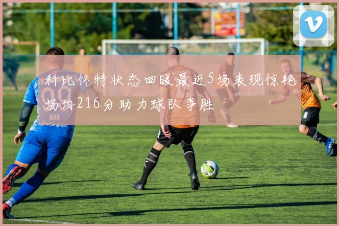 科比怀特状态回暖最近5场表现惊艳场均216分助力球队争胜