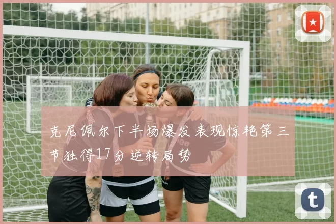 克尼佩尔下半场爆发表现惊艳第三节独得17分逆转局势