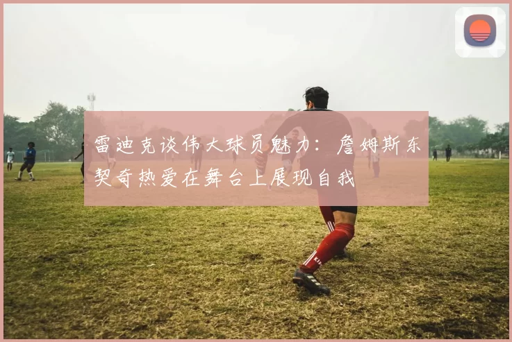 雷迪克谈伟大球员魅力：詹姆斯东契奇热爱在舞台上展现自我