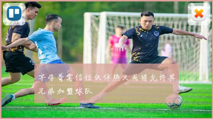 字母哥需信任伙伴热火或将允许其兄弟加盟球队